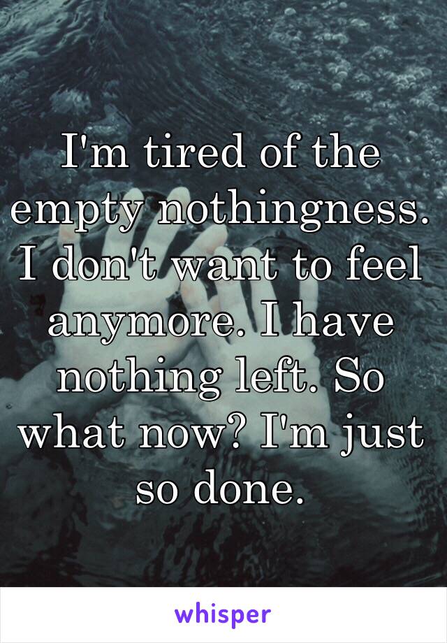 I'm tired of the empty nothingness. I don't want to feel anymore. I have nothing left. So what now? I'm just so done.