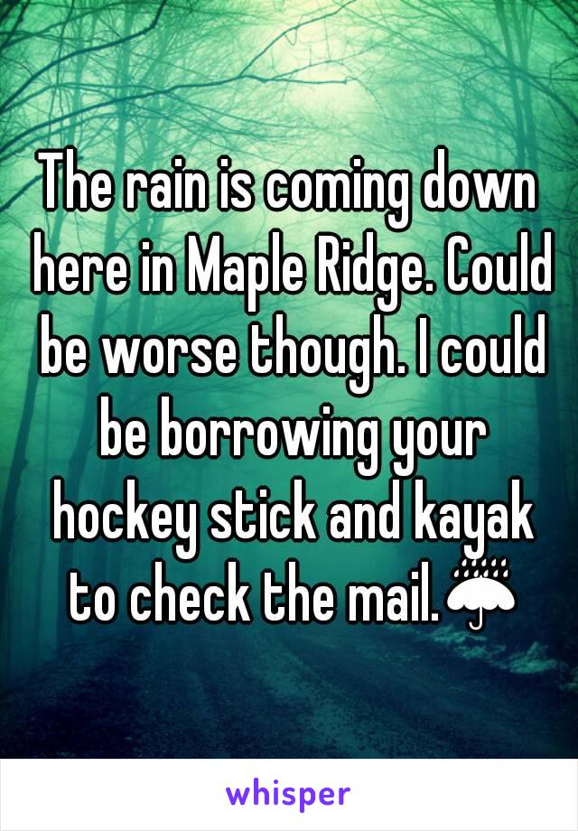 The rain is coming down here in Maple Ridge. Could be worse though. I could be borrowing your hockey stick and kayak to check the mail.☔