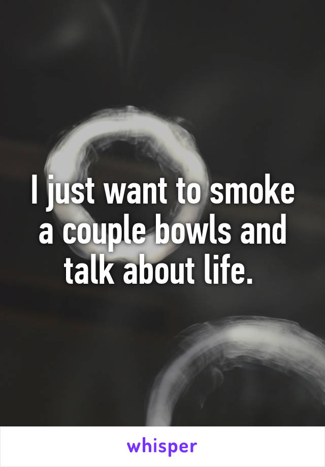 I just want to smoke a couple bowls and talk about life. 