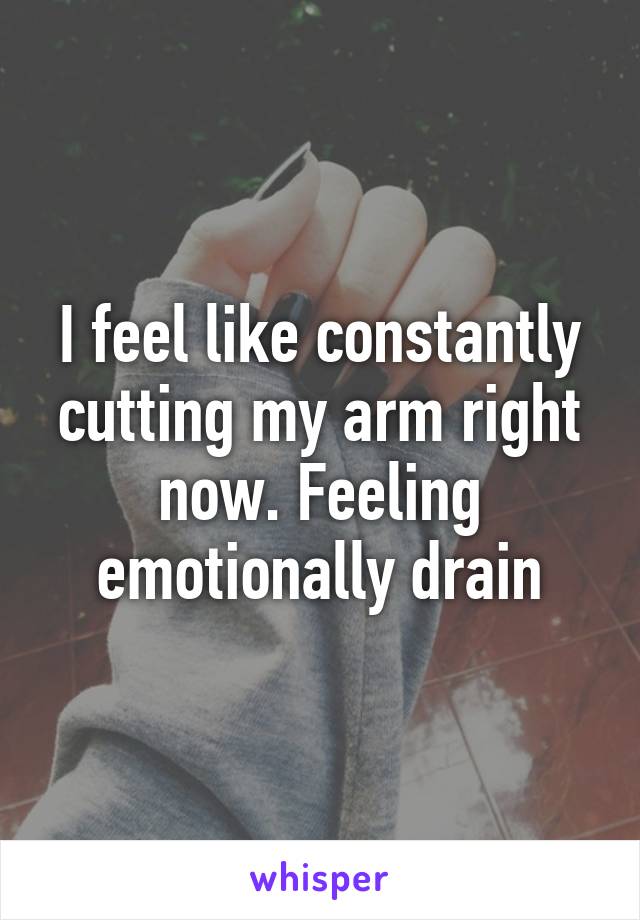 I feel like constantly cutting my arm right now. Feeling emotionally drain