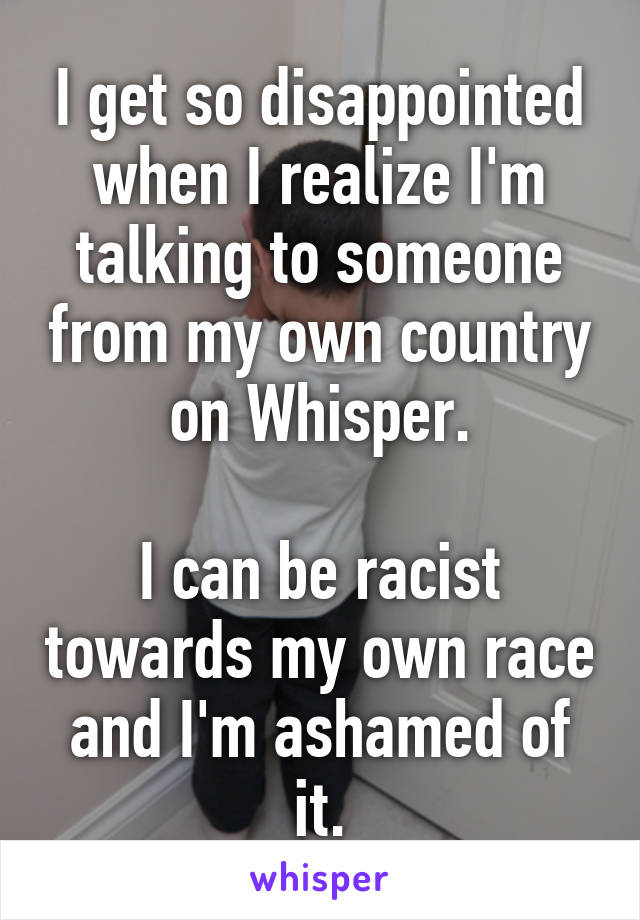 I get so disappointed when I realize I'm talking to someone from my own country on Whisper.

I can be racist towards my own race and I'm ashamed of it.