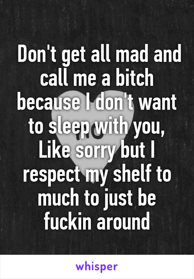  Don't get all mad and call me a bitch because I don't want to sleep with you, Like sorry but I respect my shelf to much to just be fuckin around