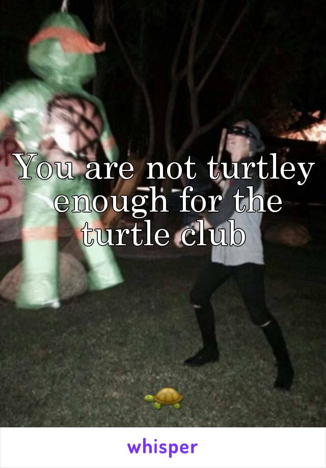 You are not turtley enough for the turtle club 




🐢