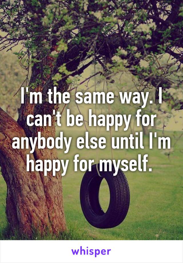 I'm the same way. I can't be happy for anybody else until I'm happy for myself. 