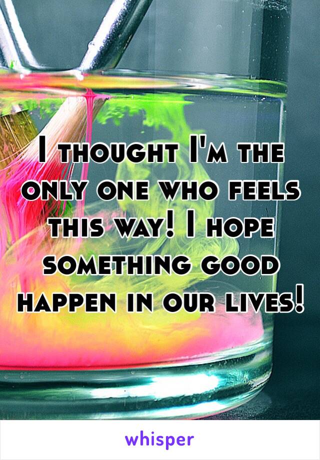 I thought I'm the only one who feels this way! I hope something good happen in our lives! 