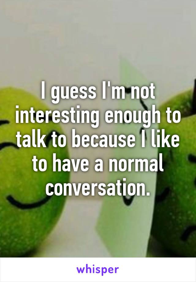 I guess I'm not interesting enough to talk to because I like to have a normal conversation.
