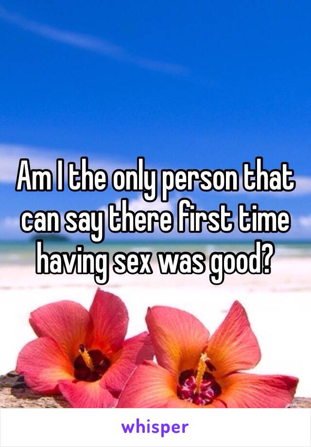Am I the only person that can say there first time having sex was good?
