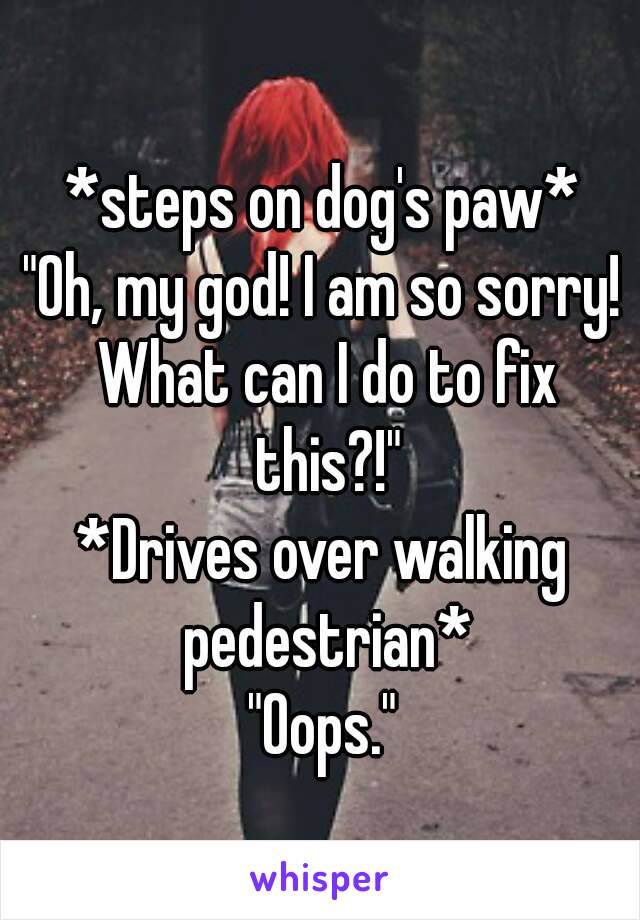 *steps on dog's paw*
"Oh, my god! I am so sorry! What can I do to fix this?!"
*Drives over walking pedestrian*
"Oops."