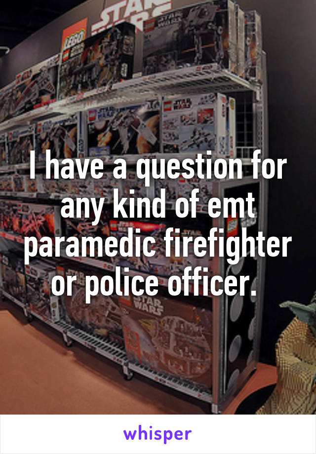 I have a question for any kind of emt paramedic firefighter or police officer. 