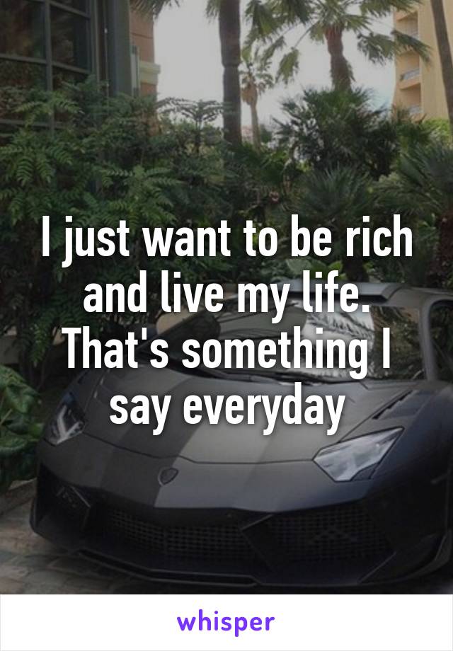 I just want to be rich and live my life. That's something I say everyday