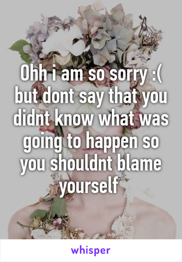 Ohh i am so sorry :( but dont say that you didnt know what was going to happen so you shouldnt blame yourself 