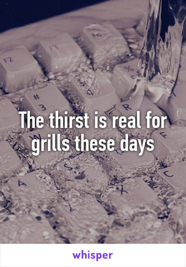 The thirst is real for grills these days