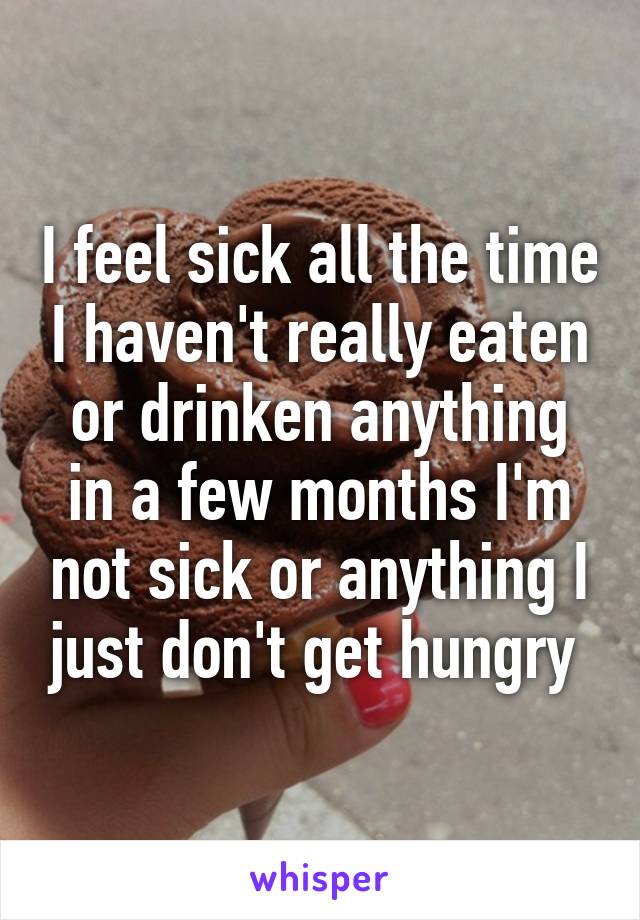 I feel sick all the time I haven't really eaten or drinken anything in a few months I'm not sick or anything I just don't get hungry 