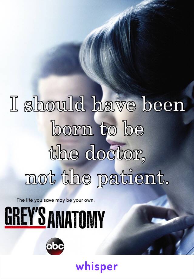 I should have been born to be 
the doctor, 
not the patient. 