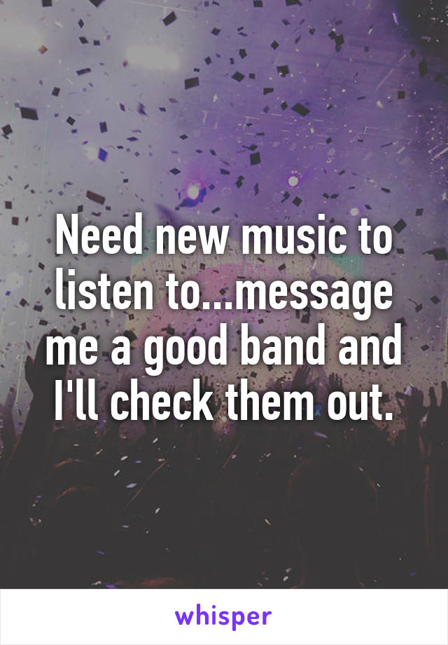 Need new music to listen to...message me a good band and I'll check them out.