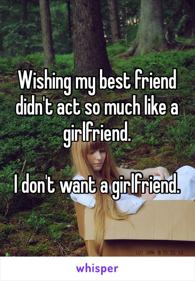 Wishing my best friend didn't act so much like a girlfriend.

I don't want a girlfriend.