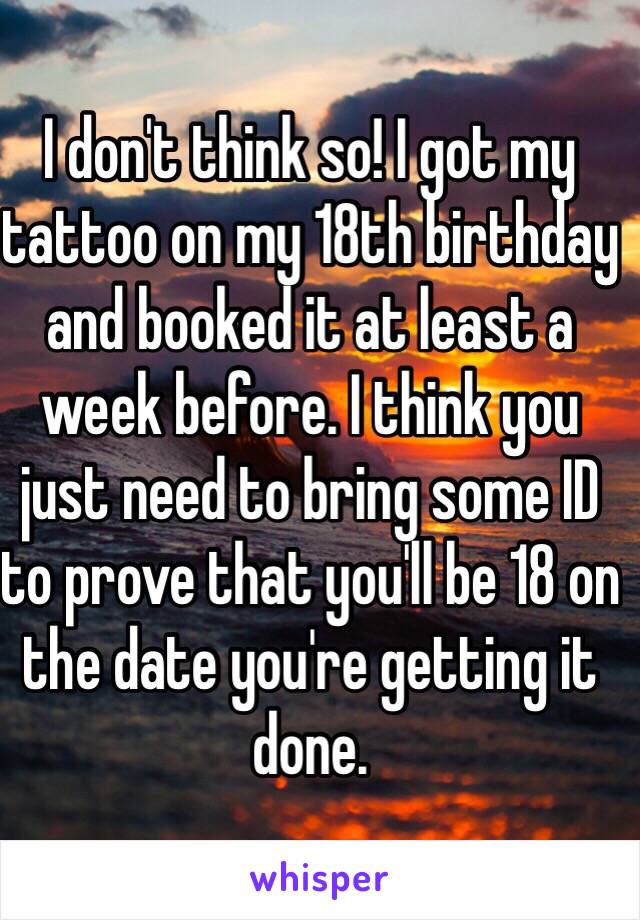 I don't think so! I got my tattoo on my 18th birthday and booked it at least a week before. I think you just need to bring some ID to prove that you'll be 18 on the date you're getting it done. 