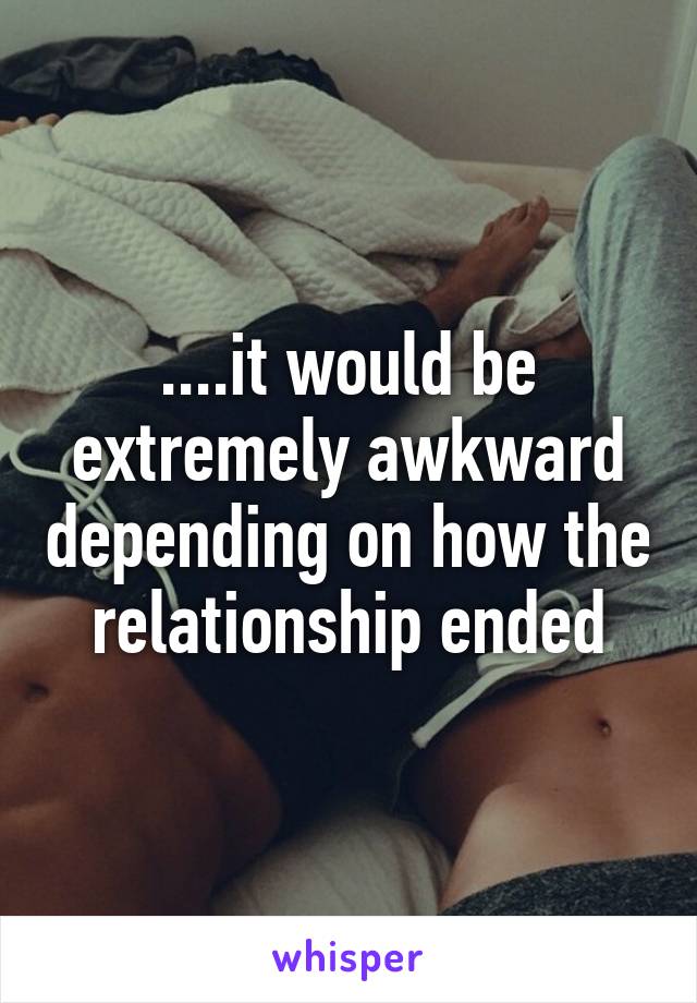 ....it would be extremely awkward depending on how the relationship ended