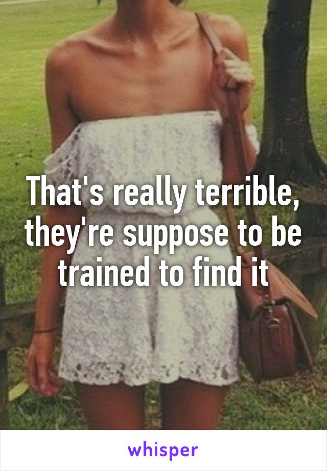 That's really terrible, they're suppose to be trained to find it