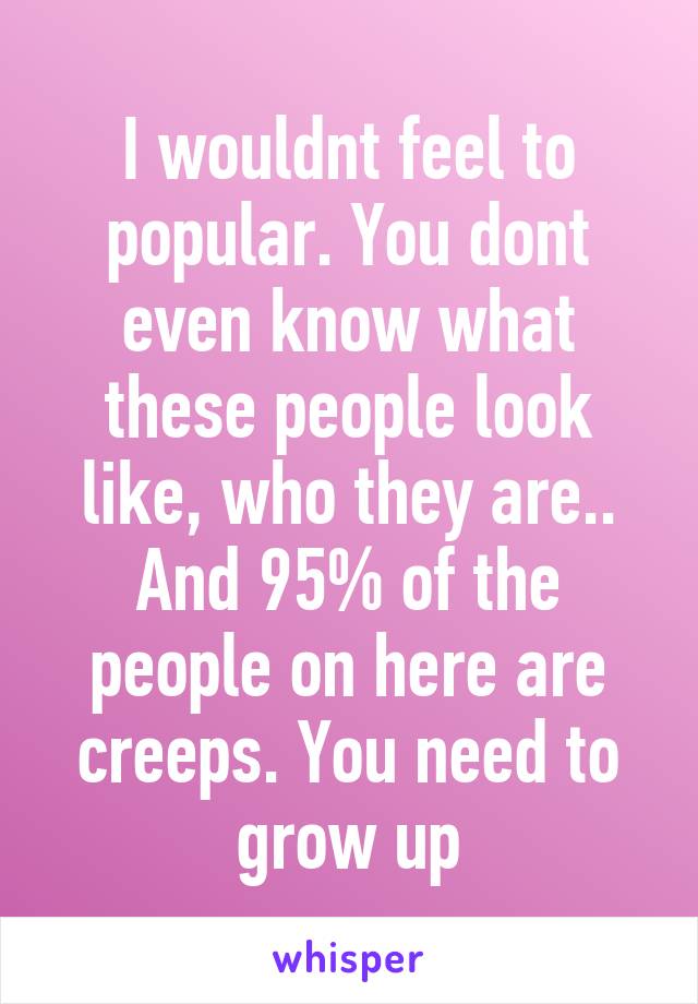 I wouldnt feel to popular. You dont even know what these people look like, who they are.. And 95% of the people on here are creeps. You need to grow up
