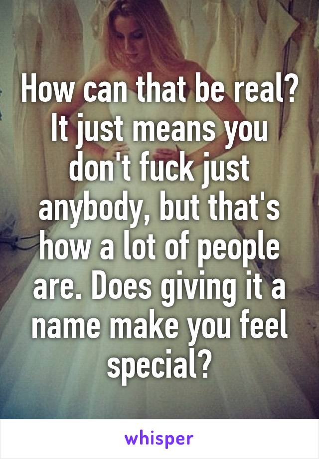 How can that be real? It just means you don't fuck just anybody, but that's how a lot of people are. Does giving it a name make you feel special?
