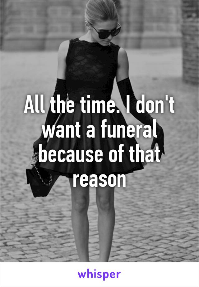 All the time. I don't want a funeral because of that reason