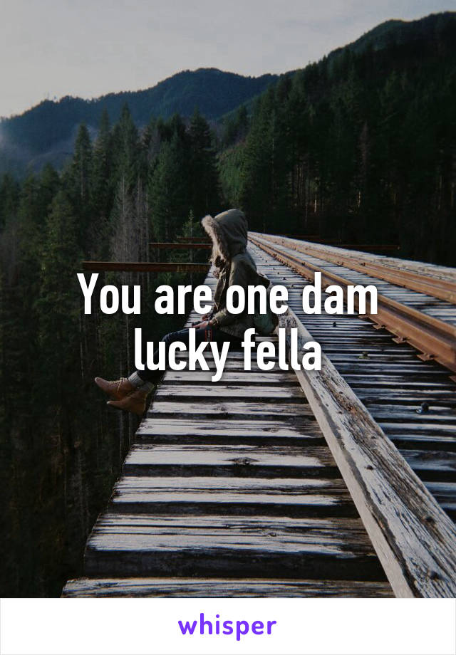 You are one dam lucky fella