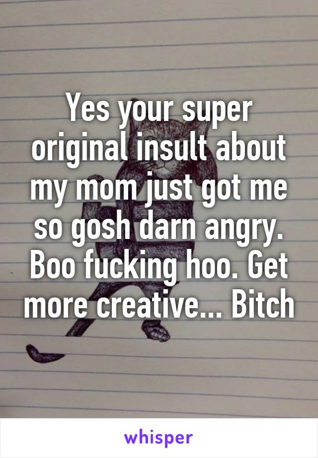 Yes your super original insult about my mom just got me so gosh darn angry. Boo fucking hoo. Get more creative... Bitch 