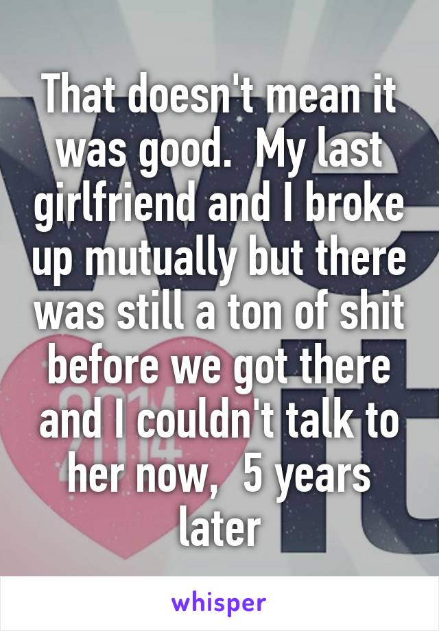 That doesn't mean it was good.  My last girlfriend and I broke up mutually but there was still a ton of shit before we got there and I couldn't talk to her now,  5 years later