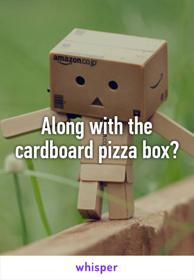 Along with the cardboard pizza box?
