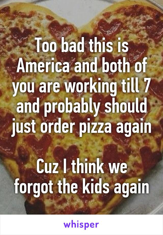 Too bad this is America and both of you are working till 7 and probably should just order pizza again

Cuz I think we forgot the kids again