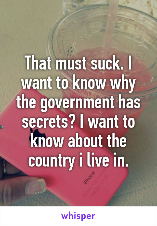 That must suck. I want to know why the government has secrets? I want to know about the country i live in.