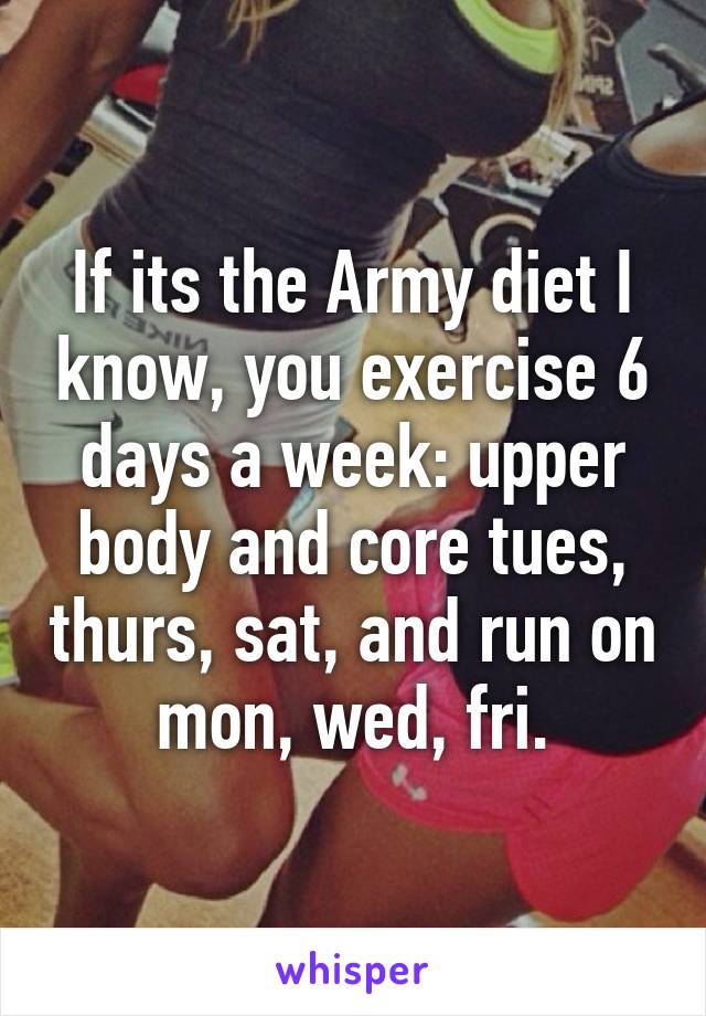 If its the Army diet I know, you exercise 6 days a week: upper body and core tues, thurs, sat, and run on mon, wed, fri.