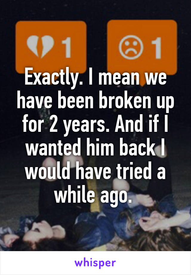 Exactly. I mean we have been broken up for 2 years. And if I wanted him back I would have tried a while ago. 