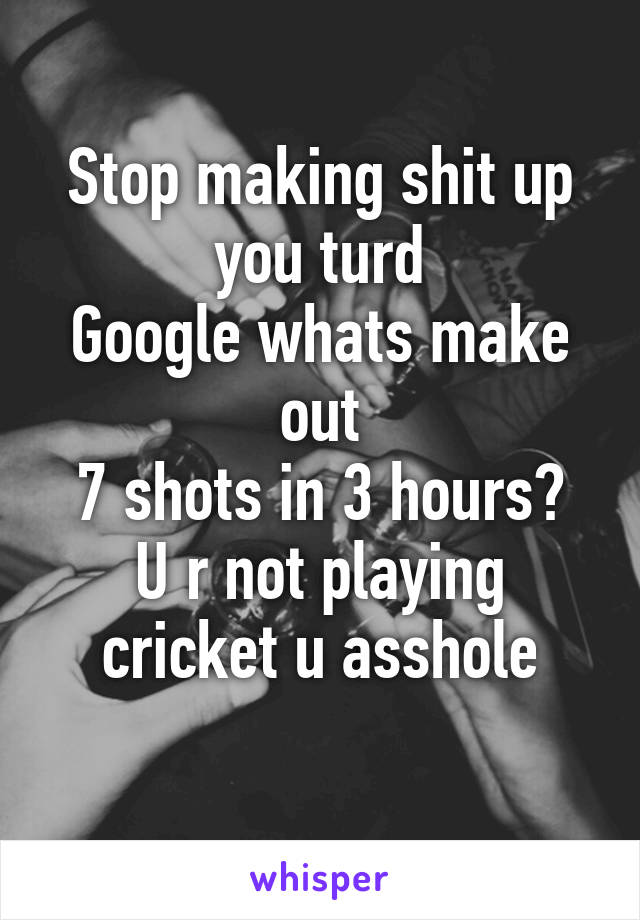 Stop making shit up you turd
Google whats make out
7 shots in 3 hours? U r not playing cricket u asshole
