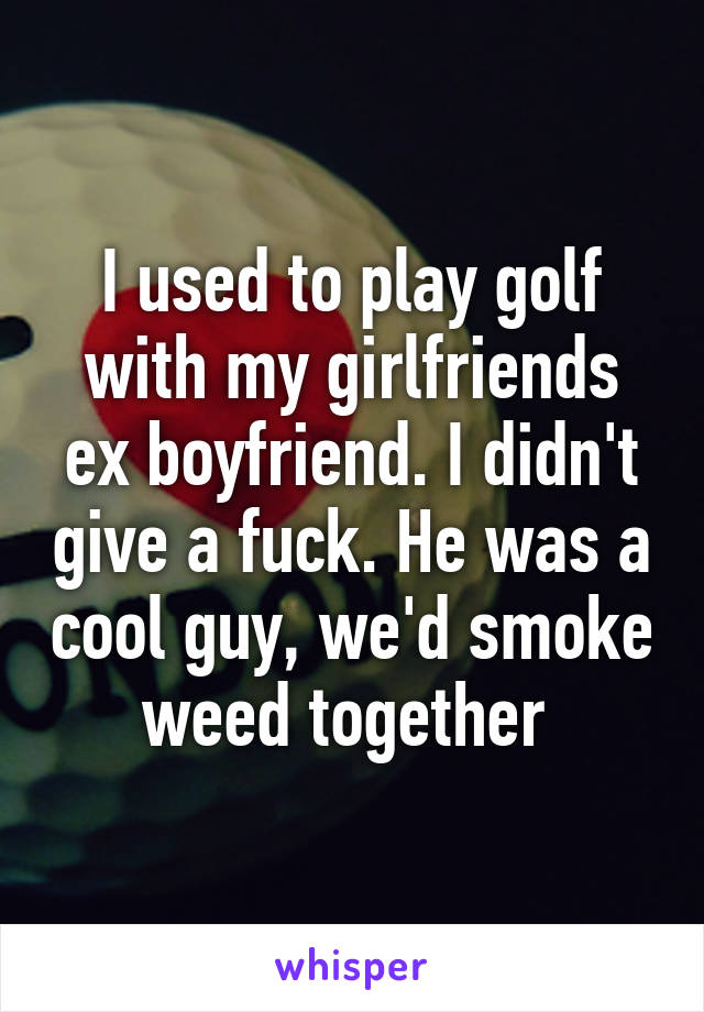 I used to play golf with my girlfriends ex boyfriend. I didn't give a fuck. He was a cool guy, we'd smoke weed together 
