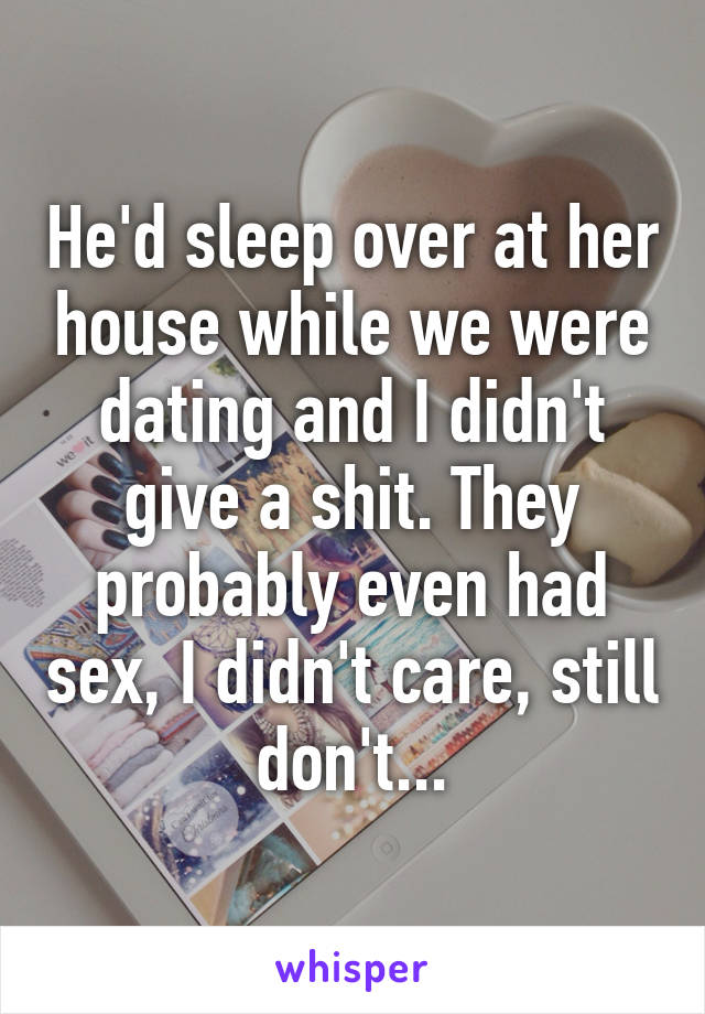 He'd sleep over at her house while we were dating and I didn't give a shit. They probably even had sex, I didn't care, still don't...