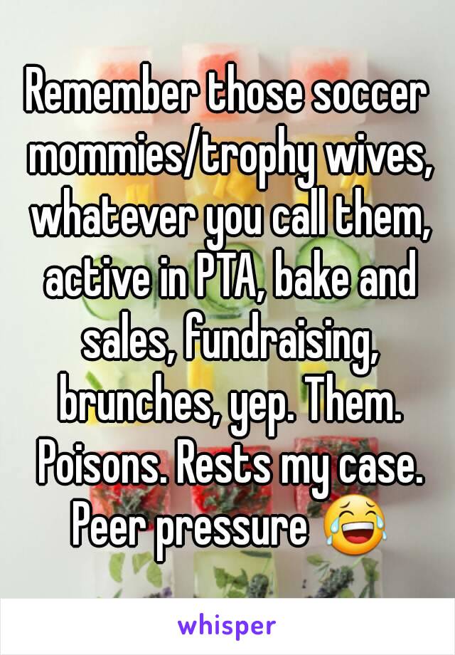 Remember those soccer mommies/trophy wives, whatever you call them, active in PTA, bake and sales, fundraising, brunches, yep. Them. Poisons. Rests my case. Peer pressure 😂