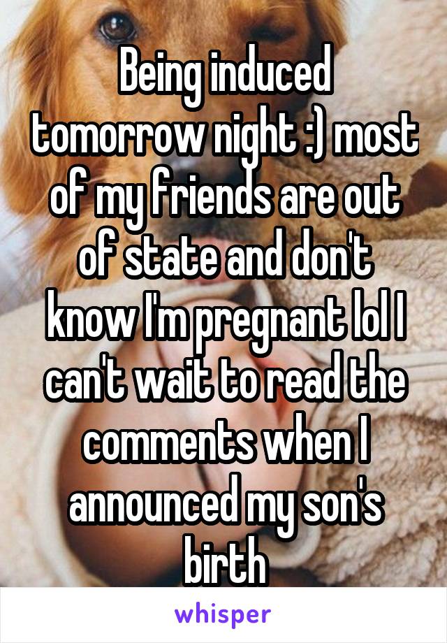 Being induced tomorrow night :) most of my friends are out of state and don't know I'm pregnant lol I can't wait to read the comments when I announced my son's birth