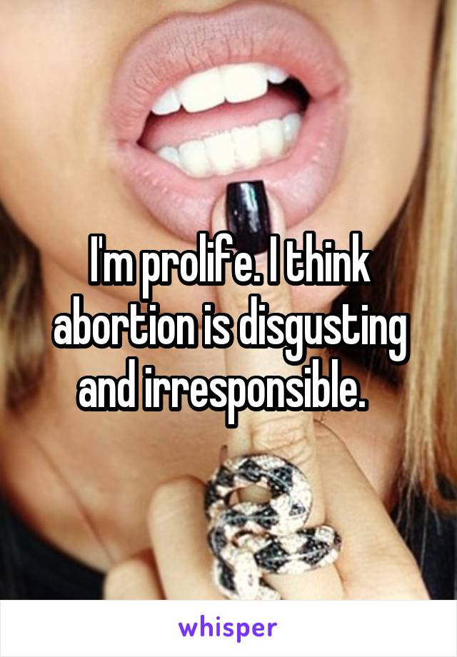 I'm prolife. I think abortion is disgusting and irresponsible.  