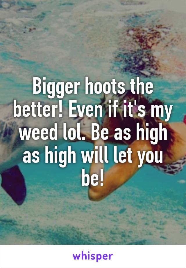 Bigger hoots the better! Even if it's my weed lol. Be as high as high will let you be!