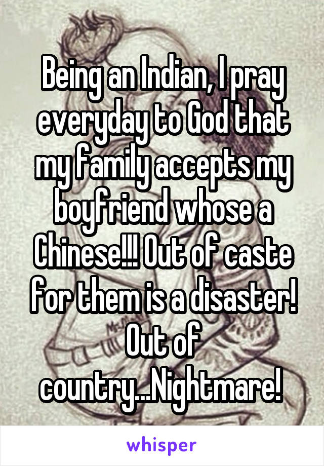 Being an Indian, I pray everyday to God that my family accepts my boyfriend whose a Chinese!!! Out of caste for them is a disaster! Out of country...Nightmare! 