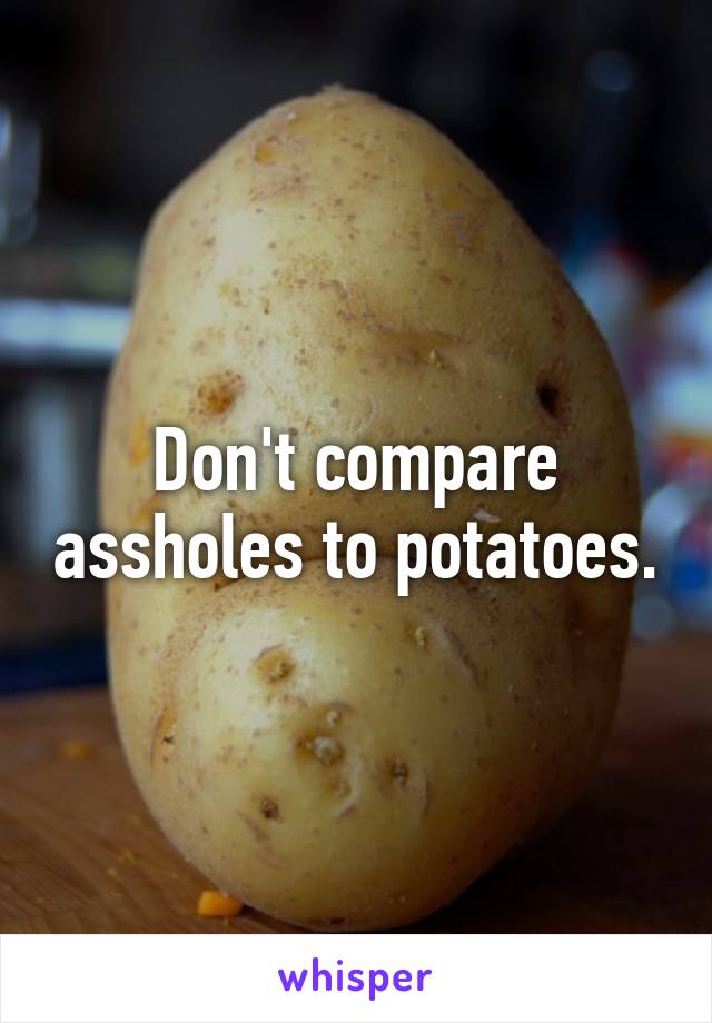 Don't compare assholes to potatoes.