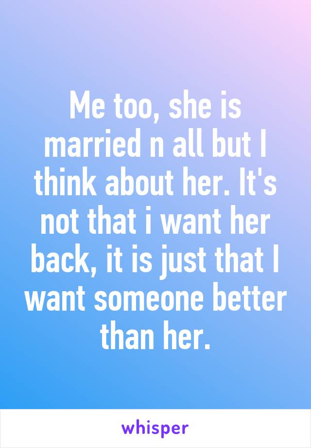 Me too, she is married n all but I think about her. It's not that i want her back, it is just that I want someone better than her.