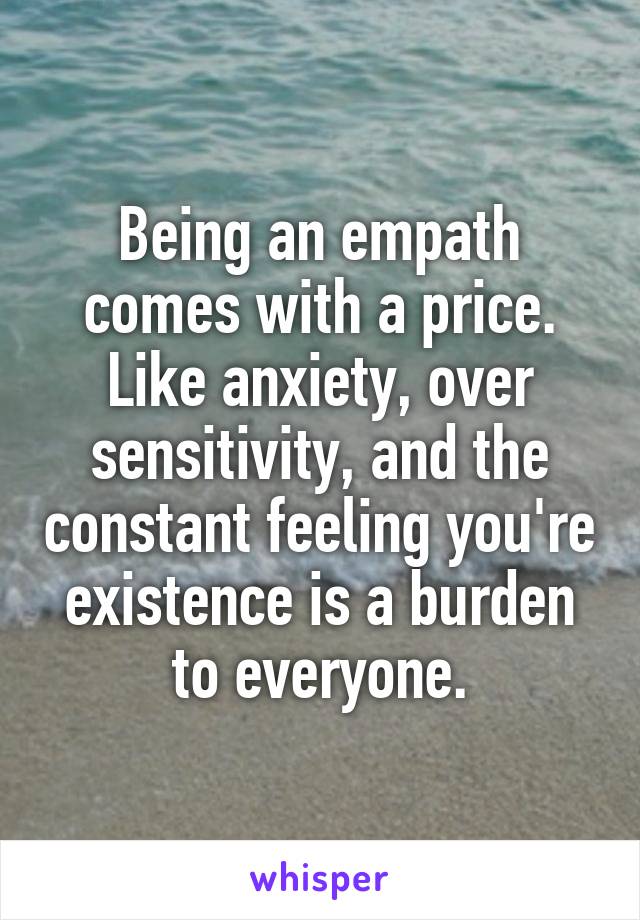 Being an empath comes with a price. Like anxiety, over sensitivity, and the constant feeling you're existence is a burden to everyone.