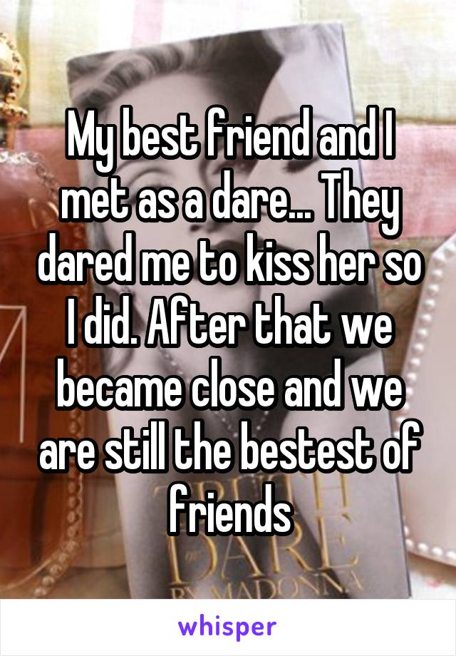 My best friend and I met as a dare... They dared me to kiss her so I did. After that we became close and we are still the bestest of friends
