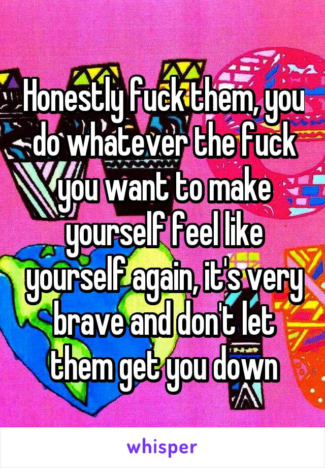 Honestly fuck them, you do whatever the fuck you want to make yourself feel like yourself again, it's very brave and don't let them get you down