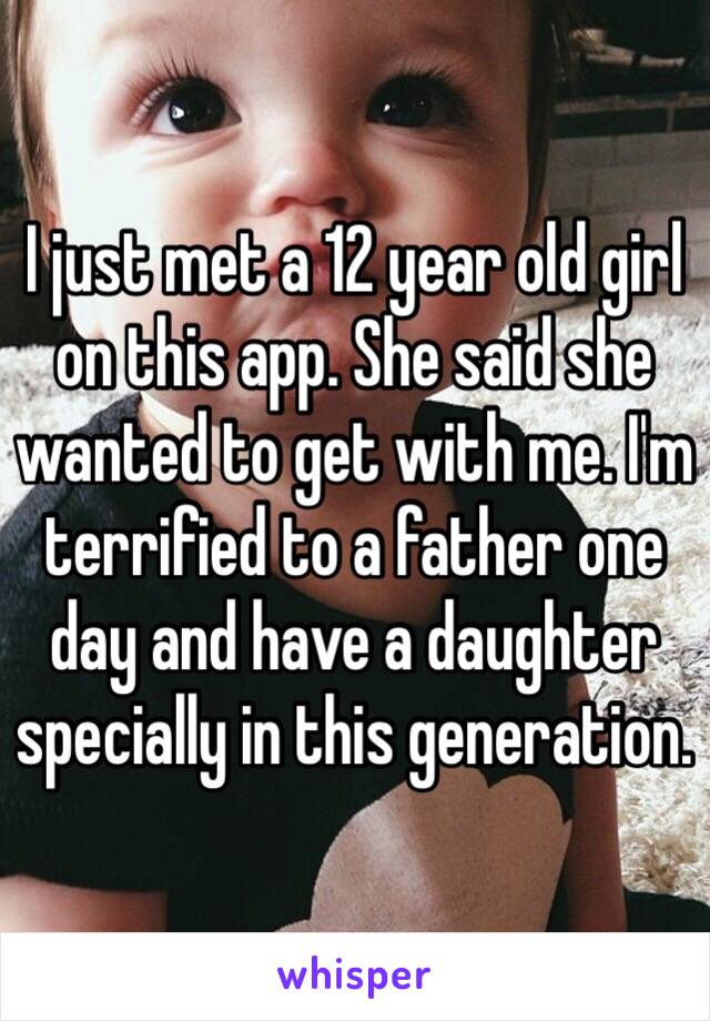 I just met a 12 year old girl on this app. She said she wanted to get with me. I'm terrified to a father one day and have a daughter specially in this generation. 