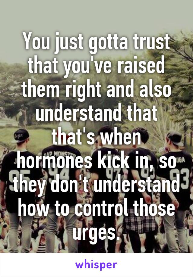 You just gotta trust that you've raised them right and also understand that that's when hormones kick in, so they don't understand how to control those urges.