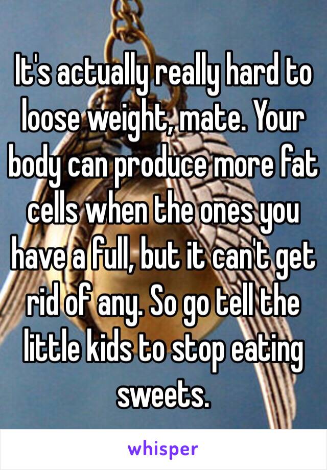 It's actually really hard to loose weight, mate. Your body can produce more fat cells when the ones you have a full, but it can't get rid of any. So go tell the little kids to stop eating sweets. 